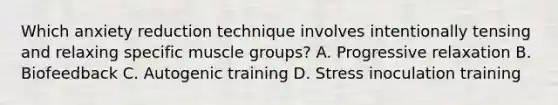 Which anxiety reduction technique involves intentionally tensing and relaxing specific muscle groups? A. Progressive relaxation B. Biofeedback C. Autogenic training D. Stress inoculation training