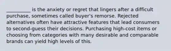 __________ is the anxiety or regret that lingers after a difficult purchase, sometimes called buyer's remorse. Rejected alternatives often have attractive features that lead consumers to second-guess their decisions. Purchasing high-cost items or choosing from categories with many desirable and comparable brands can yield high levels of this.