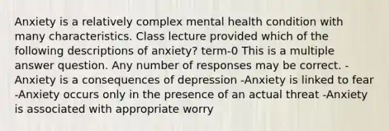 Anxiety is a relatively complex mental health condition with many characteristics. Class lecture provided which of the following descriptions of anxiety? term-0 This is a multiple answer question. Any number of responses may be correct. -Anxiety is a consequences of depression -Anxiety is linked to fear -Anxiety occurs only in the presence of an actual threat -Anxiety is associated with appropriate worry