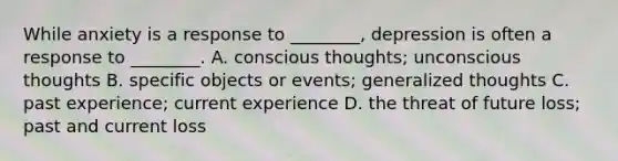 While anxiety is a response to ________, depression is often a response to ________. A. conscious thoughts; unconscious thoughts B. specific objects or events; generalized thoughts C. past experience; current experience D. the threat of future loss; past and current loss