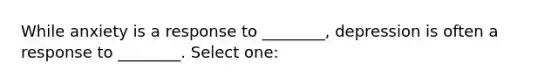 While anxiety is a response to ________, depression is often a response to ________. Select one:
