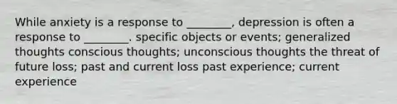 While anxiety is a response to ________, depression is often a response to ________. specific objects or events; generalized thoughts conscious thoughts; unconscious thoughts the threat of future loss; past and current loss past experience; current experience