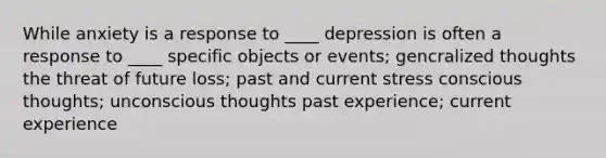 While anxiety is a response to ____ depression is often a response to ____ specific objects or events; gencralized thoughts the threat of future loss; past and current stress conscious thoughts; unconscious thoughts past experience; current experience