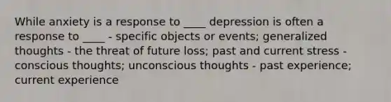 While anxiety is a response to ____ depression is often a response to ____ - specific objects or events; generalized thoughts - the threat of future loss; past and current stress - conscious thoughts; unconscious thoughts - past experience; current experience