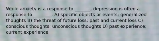 While anxiety is a response to _______, depression is often a response to ________. A) specific objects or events; generalized thoughts B) the threat of future loss; past and current loss C) conscious thoughts; unconscious thoughts D) past experience; current experience