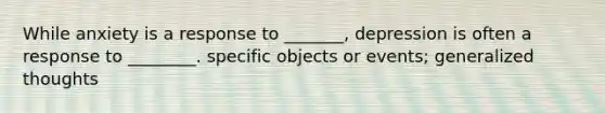 While anxiety is a response to _______, depression is often a response to ________. specific objects or events; generalized thoughts