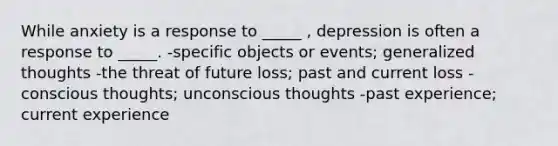 While anxiety is a response to _____ , depression is often a response to _____. -specific objects or events; generalized thoughts -the threat of future loss; past and current loss -conscious thoughts; unconscious thoughts -past experience; current experience