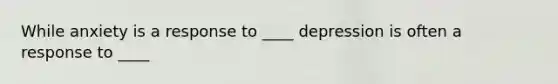 While anxiety is a response to ____ depression is often a response to ____