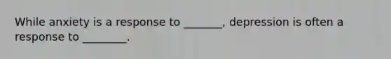 While anxiety is a response to _______, depression is often a response to ________.