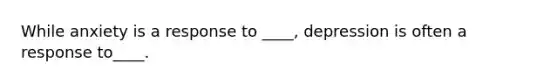 While anxiety is a response to ____, depression is often a response to____.