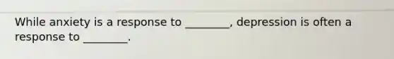 While anxiety is a response to ________, depression is often a response to ________.