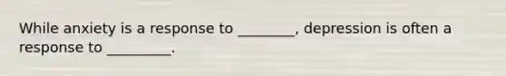 While anxiety is a response to ________, depression is often a response to _________.