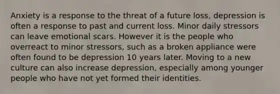 Anxiety is a response to the threat of a future loss, depression is often a response to past and current loss. Minor daily stressors can leave emotional scars. However it is the people who overreact to minor stressors, such as a broken appliance were often found to be depression 10 years later. Moving to a new culture can also increase depression, especially among younger people who have not yet formed their identities.