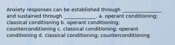 Anxiety responses can be established through ________________ and sustained through _____________. a. <a href='https://www.questionai.com/knowledge/kcaiZj2J12-operant-conditioning' class='anchor-knowledge'>operant conditioning</a>; <a href='https://www.questionai.com/knowledge/kI6awfNO2B-classical-conditioning' class='anchor-knowledge'>classical conditioning</a> b. operant conditioning; counterconditioning c. classical conditioning; operant conditioning d. classical conditioning; counterconditioning