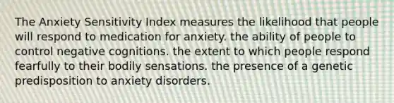 The Anxiety Sensitivity Index measures the likelihood that people will respond to medication for anxiety. the ability of people to control negative cognitions. the extent to which people respond fearfully to their bodily sensations. the presence of a genetic predisposition to anxiety disorders.