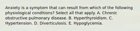 Anxiety is a symptom that can result from which of the following physiological conditions? Select all that apply. A. Chronic obstructive pulmonary disease. B. Hyperthyroidism. C. Hypertension. D. Diverticulosis. E. Hypoglycemia.