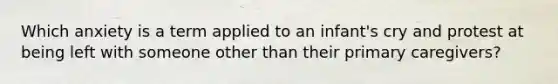 Which anxiety is a term applied to an infant's cry and protest at being left with someone other than their primary caregivers?