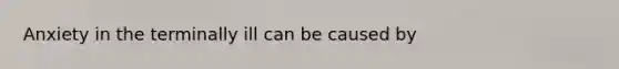 Anxiety in the terminally ill can be caused by