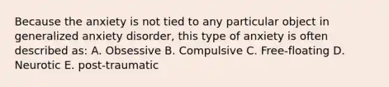 Because the anxiety is not tied to any particular object in generalized anxiety disorder, this type of anxiety is often described as: A. Obsessive B. Compulsive C. Free-floating D. Neurotic E. post-traumatic