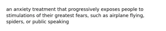 an anxiety treatment that progressively exposes people to stimulations of their greatest fears, such as airplane flying, spiders, or public speaking