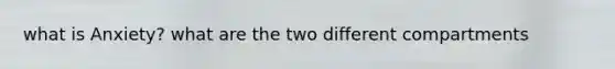 what is Anxiety? what are the two different compartments
