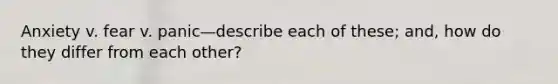 Anxiety v. fear v. panic—describe each of these; and, how do they differ from each other?
