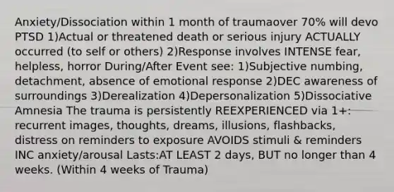 Anxiety/Dissociation within 1 month of traumaover 70% will devo PTSD 1)Actual or threatened death or serious injury ACTUALLY occurred (to self or others) 2)Response involves INTENSE fear, helpless, horror During/After Event see: 1)Subjective numbing, detachment, absence of emotional response 2)DEC awareness of surroundings 3)Derealization 4)Depersonalization 5)Dissociative Amnesia The trauma is persistently REEXPERIENCED via 1+: recurrent images, thoughts, dreams, illusions, flashbacks, distress on reminders to exposure AVOIDS stimuli & reminders INC anxiety/arousal Lasts:AT LEAST 2 days, BUT no longer than 4 weeks. (Within 4 weeks of Trauma)