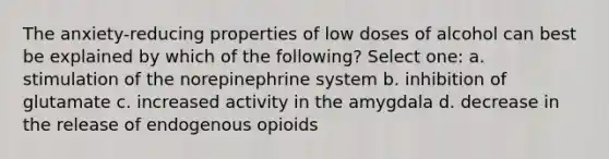 The anxiety-reducing properties of low doses of alcohol can best be explained by which of the following? Select one: a. stimulation of the norepinephrine system b. inhibition of glutamate c. increased activity in the amygdala d. decrease in the release of endogenous opioids