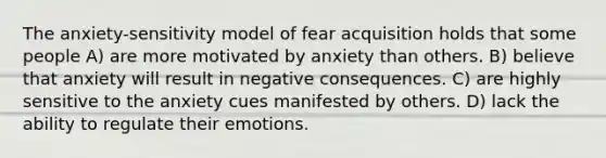 The anxiety-sensitivity model of fear acquisition holds that some people A) are more motivated by anxiety than others. B) believe that anxiety will result in negative consequences. C) are highly sensitive to the anxiety cues manifested by others. D) lack the ability to regulate their emotions.