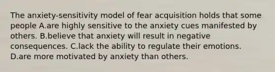 The anxiety-sensitivity model of fear acquisition holds that some people A.are highly sensitive to the anxiety cues manifested by others. B.believe that anxiety will result in negative consequences. C.lack the ability to regulate their emotions. D.are more motivated by anxiety than others.