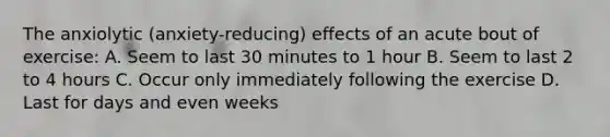 The anxiolytic (anxiety-reducing) effects of an acute bout of exercise: A. Seem to last 30 minutes to 1 hour B. Seem to last 2 to 4 hours C. Occur only immediately following the exercise D. Last for days and even weeks