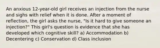 An anxious 12-year-old girl receives an injection from the nurse and sighs with relief when it is done. After a moment of reflection, the girl asks the nurse, "Is it hard to give someone an injection?" This girl's question is evidence that she has developed which cognitive skill? a) Accommodation b) Decentering c) Conservation d) Class inclusion