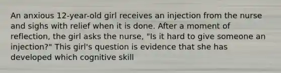 An anxious 12-year-old girl receives an injection from the nurse and sighs with relief when it is done. After a moment of reflection, the girl asks the nurse, "Is it hard to give someone an injection?" This girl's question is evidence that she has developed which cognitive skill