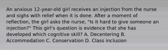 An anxious 12-year-old girl receives an injection from the nurse and sighs with relief when it is done. After a moment of reflection, the girl asks the nurse, "Is it hard to give someone an injection?" This girl's question is evidence that she has developed which cognitive skill? A. Decentering B. Accommodation C. Conservation D. Class inclusion