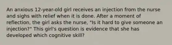 An anxious 12-year-old girl receives an injection from the nurse and sighs with relief when it is done. After a moment of reflection, the girl asks the nurse, "Is it hard to give someone an injection?" This girl's question is evidence that she has developed which cognitive skill?