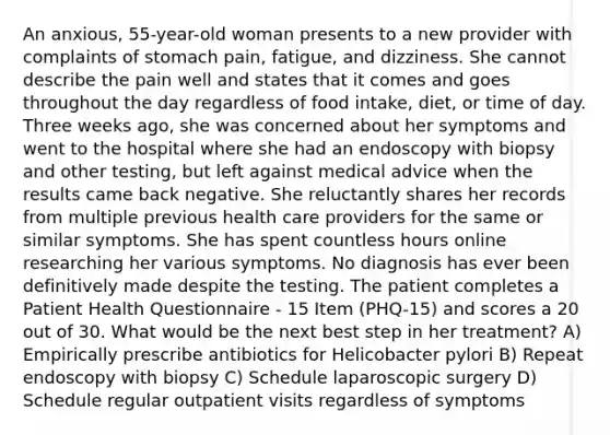 An anxious, 55-year-old woman presents to a new provider with complaints of stomach pain, fatigue, and dizziness. She cannot describe the pain well and states that it comes and goes throughout the day regardless of food intake, diet, or time of day. Three weeks ago, she was concerned about her symptoms and went to the hospital where she had an endoscopy with biopsy and other testing, but left against medical advice when the results came back negative. She reluctantly shares her records from multiple previous health care providers for the same or similar symptoms. She has spent countless hours online researching her various symptoms. No diagnosis has ever been definitively made despite the testing. The patient completes a Patient Health Questionnaire - 15 Item (PHQ-15) and scores a 20 out of 30. What would be the next best step in her treatment? A) Empirically prescribe antibiotics for Helicobacter pylori B) Repeat endoscopy with biopsy C) Schedule laparoscopic surgery D) Schedule regular outpatient visits regardless of symptoms