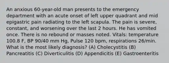 An anxious 60-year-old man presents to the emergency department with an acute onset of left upper quadrant and mid epigastric pain radiating to the left scapula. The pain is severe, constant, and worsening over the last 2 hours. He has vomited once. There is no rebound or masses noted. Vitals: temperature 100.8 F, BP 90/40 mm Hg, Pulse 120 bpm, respirations 26/min. What is the most likely diagnosis? (A) Cholecystitis (B) Pancreatitis (C) Diverticulitis (D) Appendicitis (E) Gastroenteritis