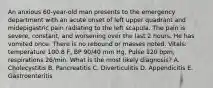 An anxious 60-year-old man presents to the emergency department with an acute onset of left upper quadrant and midepigastric pain radiating to the left scapula. The pain is severe, constant, and worsening over the last 2 hours. He has vomited once. There is no rebound or masses noted. Vitals: temperature 100.8 F, BP 90/40 mm Hg, Pulse 120 bpm, respirations 26/min. What is the most likely diagnosis? A. Cholecystitis B. Pancreatitis C. Diverticulitis D. Appendicitis E. Gastroenteritis