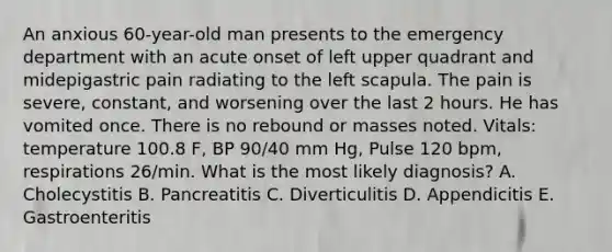 An anxious 60-year-old man presents to the emergency department with an acute onset of left upper quadrant and midepigastric pain radiating to the left scapula. The pain is severe, constant, and worsening over the last 2 hours. He has vomited once. There is no rebound or masses noted. Vitals: temperature 100.8 F, BP 90/40 mm Hg, Pulse 120 bpm, respirations 26/min. What is the most likely diagnosis? A. Cholecystitis B. Pancreatitis C. Diverticulitis D. Appendicitis E. Gastroenteritis