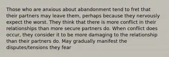 Those who are anxious about abandonment tend to fret that their partners may leave them, perhaps because they nervously expect the worst. They think that there is more conflict in their relationships than more secure partners do. When conflict does occur, they consider it to be more damaging to the relationship than their partners do. May gradually manifest the disputes/tensions they fear