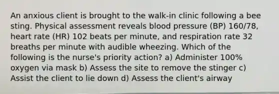 An anxious client is brought to the walk-in clinic following a bee sting. Physical assessment reveals blood pressure (BP) 160/78, heart rate (HR) 102 beats per minute, and respiration rate 32 breaths per minute with audible wheezing. Which of the following is the nurse's priority action? a) Administer 100% oxygen via mask b) Assess the site to remove the stinger c) Assist the client to lie down d) Assess the client's airway