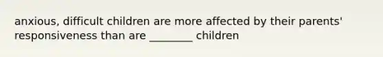 anxious, difficult children are more affected by their parents' responsiveness than are ________ children