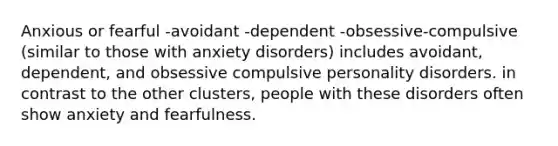 Anxious or fearful -avoidant -dependent -obsessive-compulsive (similar to those with anxiety disorders) includes avoidant, dependent, and obsessive compulsive personality disorders. in contrast to the other clusters, people with these disorders often show anxiety and fearfulness.