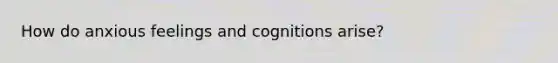 How do anxious feelings and cognitions arise?