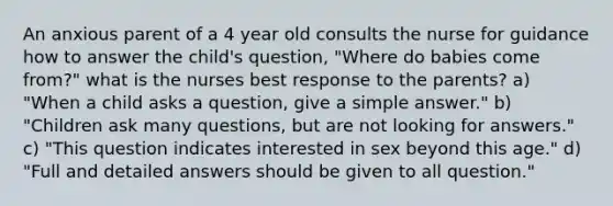 An anxious parent of a 4 year old consults the nurse for guidance how to answer the child's question, "Where do babies come from?" what is the nurses best response to the parents? a) "When a child asks a question, give a simple answer." b) "Children ask many questions, but are not looking for answers." c) "This question indicates interested in sex beyond this age." d) "Full and detailed answers should be given to all question."