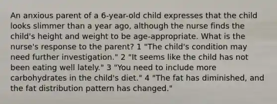 An anxious parent of a 6-year-old child expresses that the child looks slimmer than a year ago, although the nurse finds the child's height and weight to be age-appropriate. What is the nurse's response to the parent? 1 "The child's condition may need further investigation." 2 "It seems like the child has not been eating well lately." 3 "You need to include more carbohydrates in the child's diet." 4 "The fat has diminished, and the fat distribution pattern has changed."