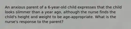 An anxious parent of a 6-year-old child expresses that the child looks slimmer than a year ago, although the nurse finds the child's height and weight to be age-appropriate. What is the nurse's response to the parent?