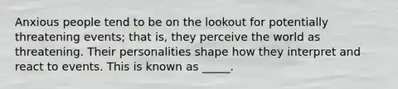 Anxious people tend to be on the lookout for potentially threatening events; that is, they perceive the world as threatening. Their personalities shape how they interpret and react to events. This is known as _____.