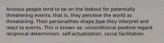 Anxious people tend to be on the lookout for potentially threatening events; that is, they perceive the world as threatening. Their personalities shape how they interpret and react to events. This is known as: unconditional positive regard. reciprocal determinism. self-actualization. social facilitation.