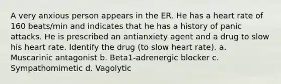 A very anxious person appears in the ER. He has a heart rate of 160 beats/min and indicates that he has a history of panic attacks. He is prescribed an antianxiety agent and a drug to slow his heart rate. Identify the drug (to slow heart rate). a. Muscarinic antagonist b. Beta1-adrenergic blocker c. Sympathomimetic d. Vagolytic